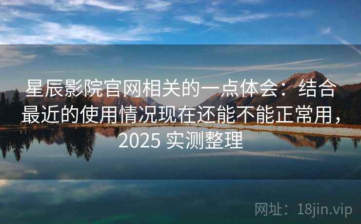 星辰影院官网相关的一点体会：结合最近的使用情况现在还能不能正常用，2025 实测整理