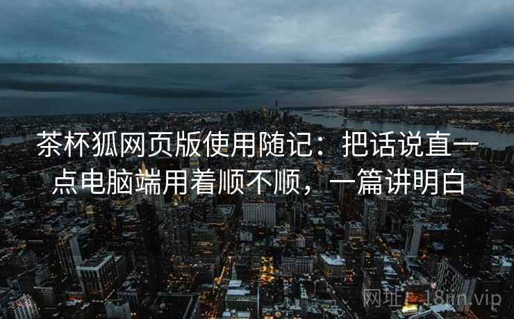 茶杯狐网页版使用随记：把话说直一点电脑端用着顺不顺，一篇讲明白