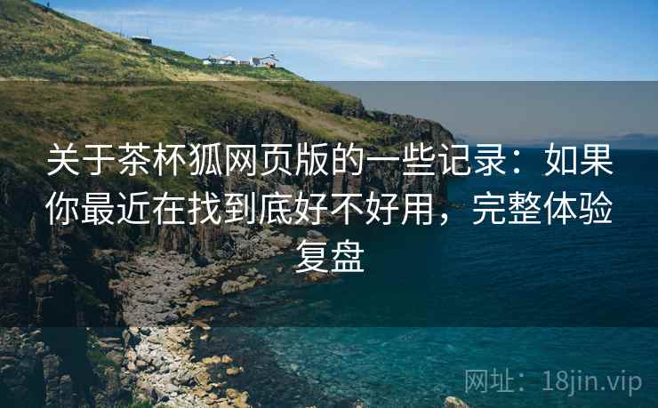 关于茶杯狐网页版的一些记录：如果你最近在找到底好不好用，完整体验复盘