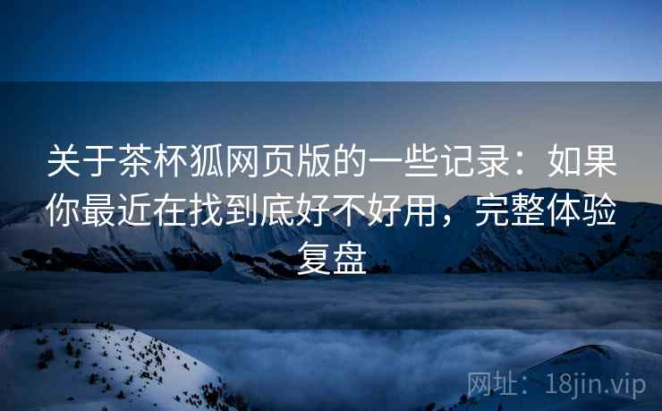 关于茶杯狐网页版的一些记录：如果你最近在找到底好不好用，完整体验复盘