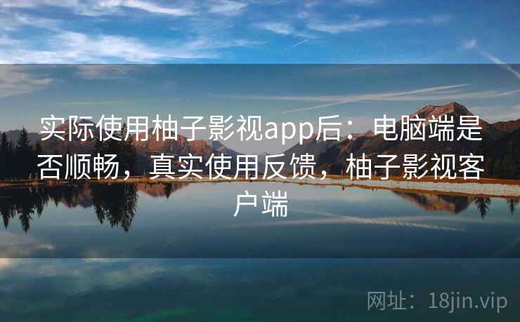 实际使用柚子影视app后：电脑端是否顺畅，真实使用反馈，柚子影视客户端