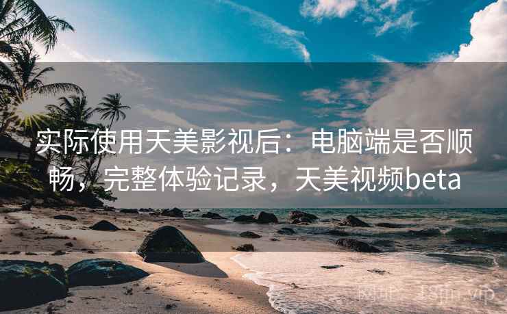 实际使用天美影视后：电脑端是否顺畅，完整体验记录，天美视频beta