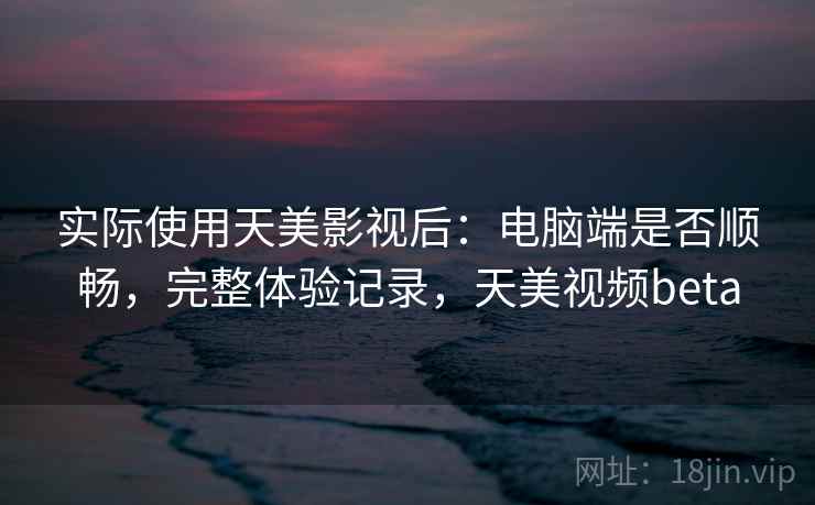 实际使用天美影视后:电脑端是否顺畅,完整体验记录,天美视频beta 实际使用天美影视后:电脑端是否顺畅,完整体验记录,天美视频beta