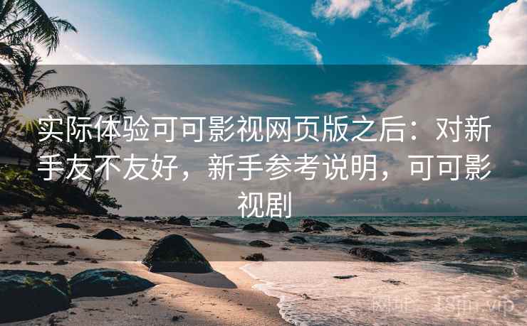 实际体验可可影视网页版之后：对新手友不友好，新手参考说明，可可影视剧