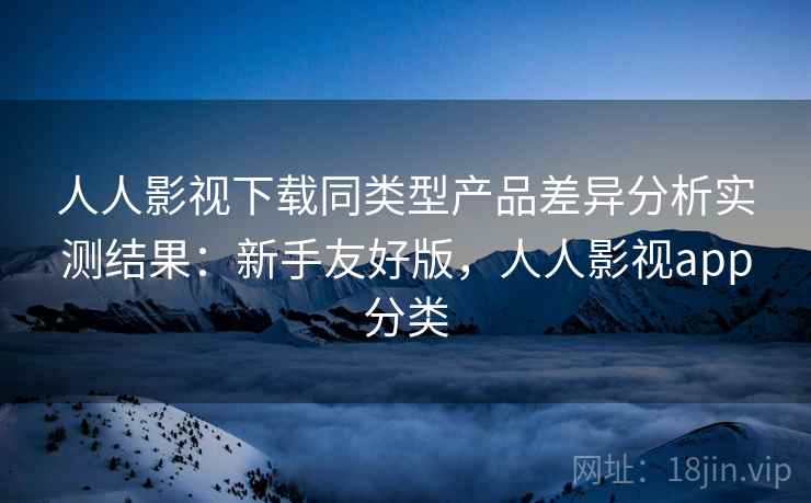 人人影视下载同类型产品差异分析实测结果：新手友好版，人人影视app分类