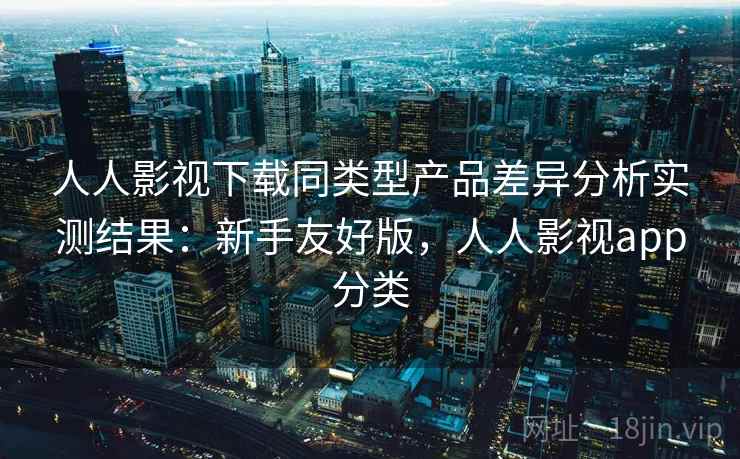 人人影视下载同类型产品差异分析实测结果：新手友好版，人人影视app分类