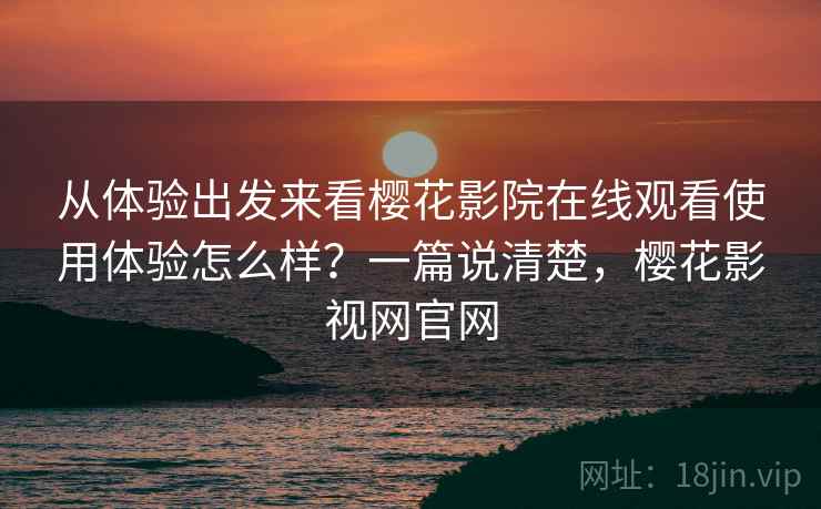 从体验出发来看樱花影院在线观看使用体验怎么样？一篇说清楚，樱花影视网官网