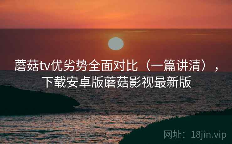 蘑菇tv优劣势全面对比（一篇讲清），下载安卓版蘑菇影视最新版