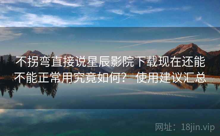 不拐弯直接说星辰影院下载现在还能不能正常用究竟如何？ 使用建议汇总