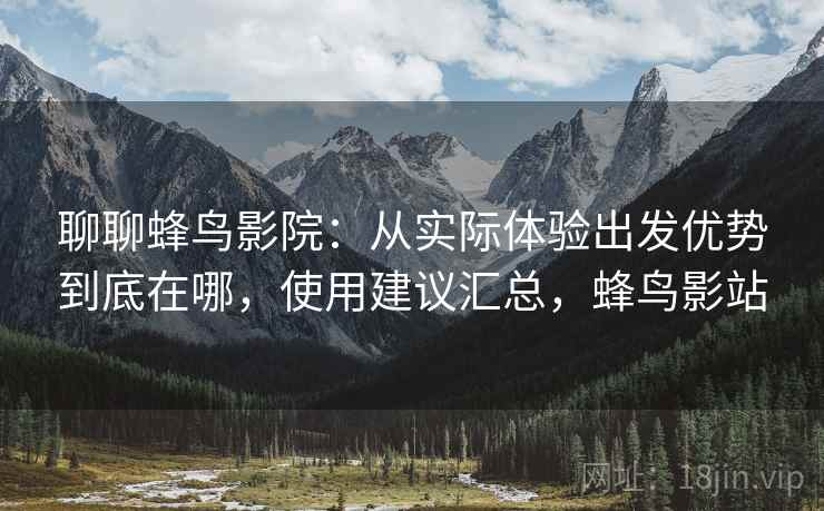 聊聊蜂鸟影院：从实际体验出发优势到底在哪，使用建议汇总，蜂鸟影站