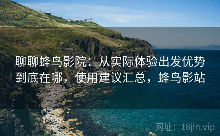 聊聊蜂鸟影院：从实际体验出发优势到底在哪，使用建议汇总，蜂鸟影站