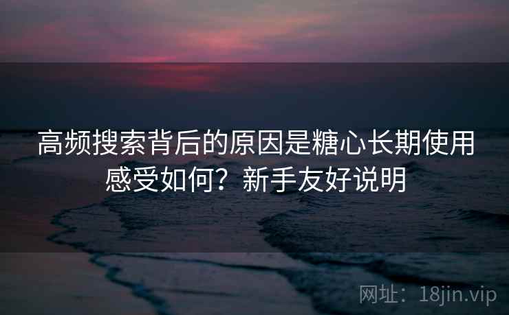 高频搜索背后的原因是糖心长期使用感受如何？新手友好说明
