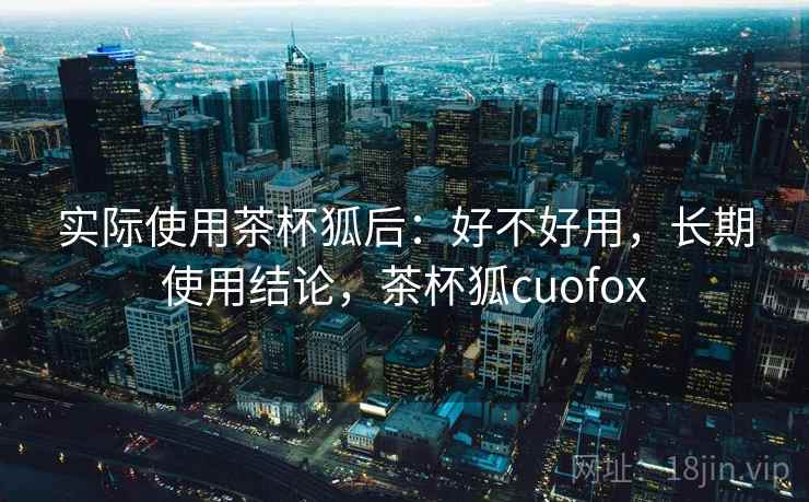 实际使用茶杯狐后：好不好用，长期使用结论，茶杯狐cuofox