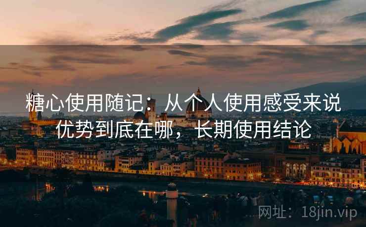 糖心使用随记：从个人使用感受来说优势到底在哪，长期使用结论