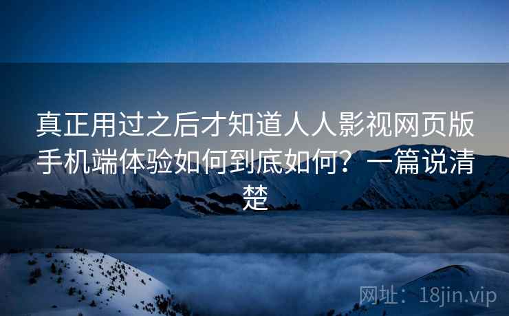 真正用过之后才知道人人影视网页版手机端体验如何到底如何？一篇说清楚