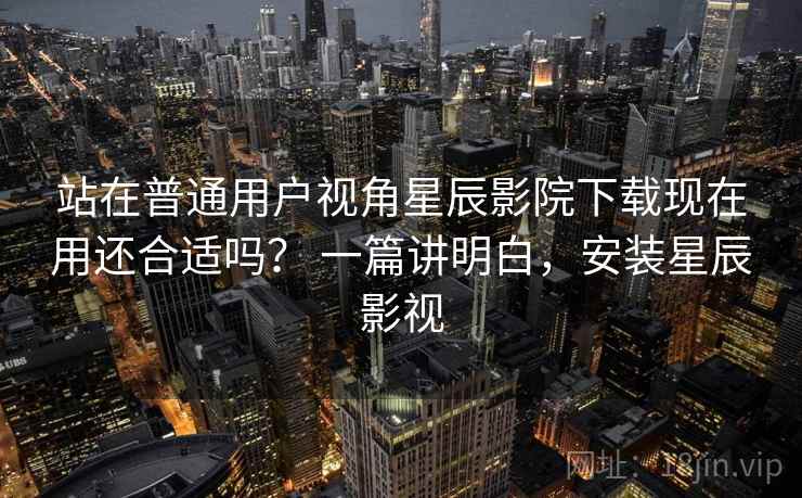 站在普通用户视角星辰影院下载现在用还合适吗? 一篇讲明白,安装星辰影视 站在普通用户视角星辰影院下载现在用还合适吗? 一篇讲明白,安装星辰影视