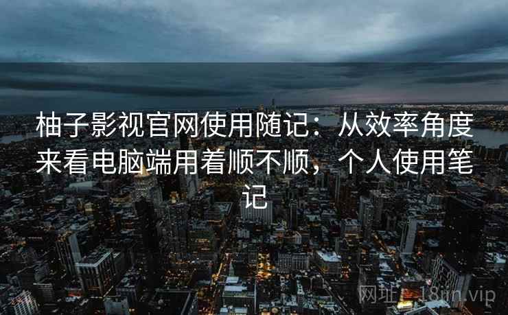 柚子影视官网使用随记：从效率角度来看电脑端用着顺不顺，个人使用笔记