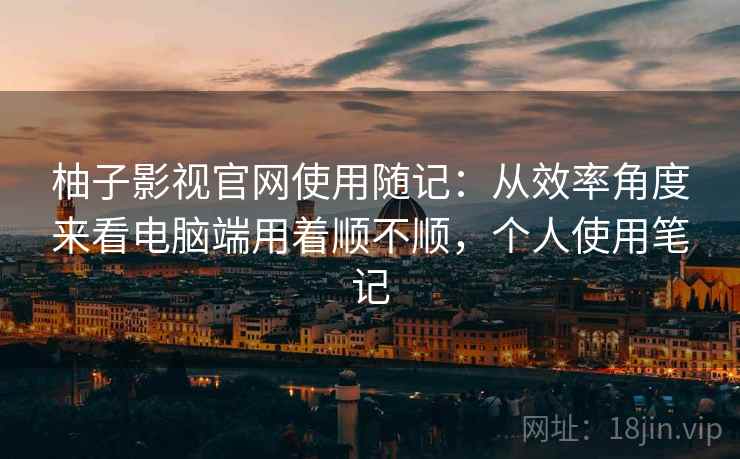 柚子影视官网使用随记：从效率角度来看电脑端用着顺不顺，个人使用笔记