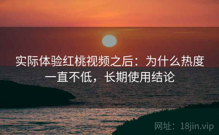 实际体验红桃视频之后：为什么热度一直不低，长期使用结论