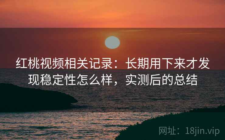 红桃视频相关记录：长期用下来才发现稳定性怎么样，实测后的总结