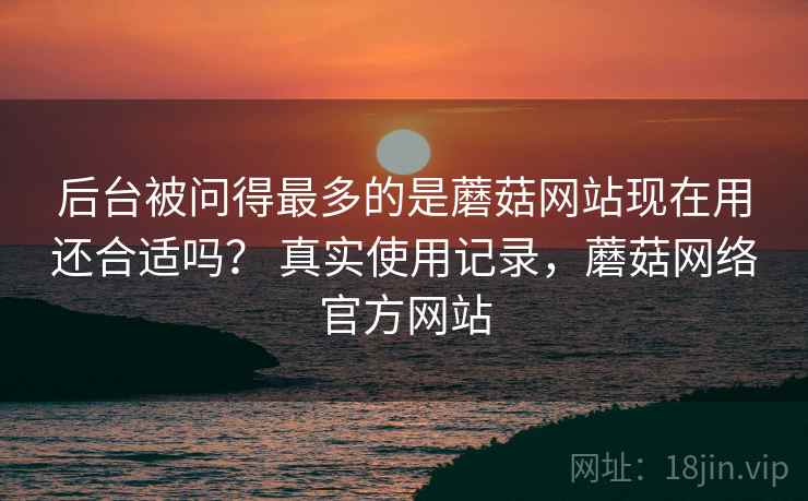后台被问得最多的是蘑菇网站现在用还合适吗? 真实使用记录,蘑菇网络官方网站 后台被问得最多的是蘑菇网站现在用还合适吗? 真实使用记录,蘑菇网络官方网站