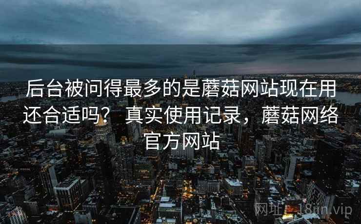后台被问得最多的是蘑菇网站现在用还合适吗？ 真实使用记录，蘑菇网络官方网站