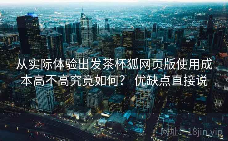 从实际体验出发茶杯狐网页版使用成本高不高究竟如何? 优缺点直接说 从实际体验出发茶杯狐网页版使用成本高不高究竟如何? 优缺点直接说