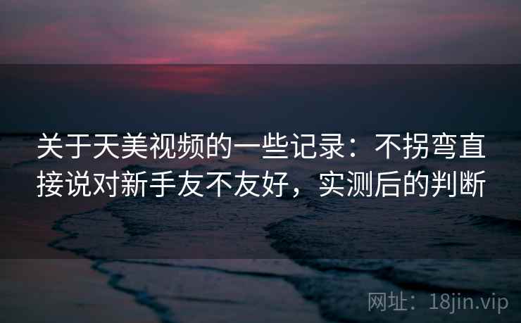 关于天美视频的一些记录：不拐弯直接说对新手友不友好，实测后的判断