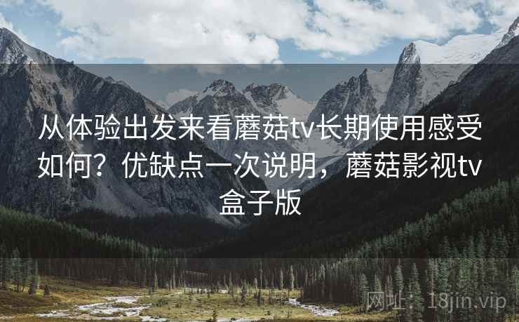 从体验出发来看蘑菇tv长期使用感受如何?优缺点一次说明,蘑菇影视tv盒子版 从体验出发来看蘑菇tv长期使用感受如何?优缺点一次说明,蘑菇影视tv盒子版