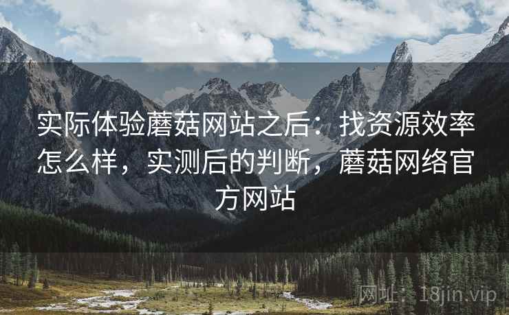 实际体验蘑菇网站之后：找资源效率怎么样，实测后的判断，蘑菇网络官方网站