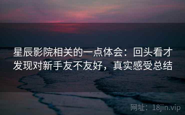 星辰影院相关的一点体会:回头看才发现对新手友不友好,真实感受总结 星辰影院相关的一点体会:回头看才发现对新手友不友好,真实感受总结