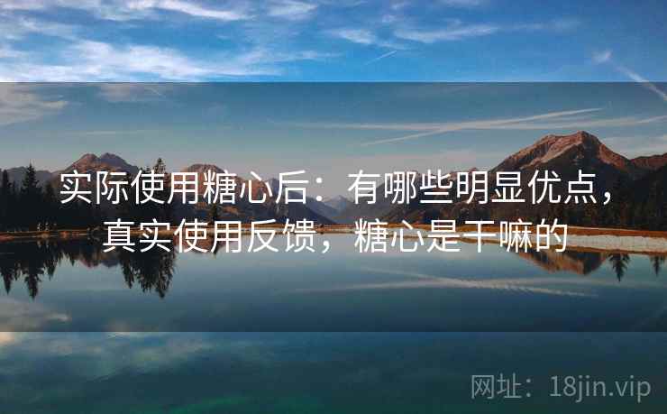 实际使用糖心后：有哪些明显优点，真实使用反馈，糖心是干嘛的