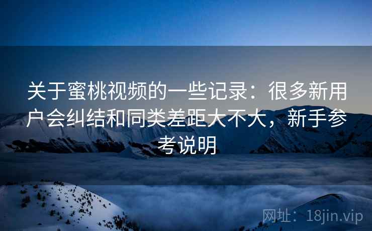 关于蜜桃视频的一些记录:很多新用户会纠结和同类差距大不大,新手参考说明 关于蜜桃视频的一些记录:很多新用户会纠结和同类差距大不大,新手参考说明