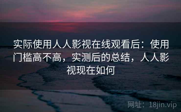 实际使用人人影视在线观看后：使用门槛高不高，实测后的总结，人人影视现在如何