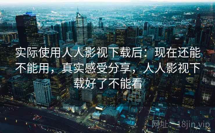 实际使用人人影视下载后：现在还能不能用，真实感受分享，人人影视下载好了不能看