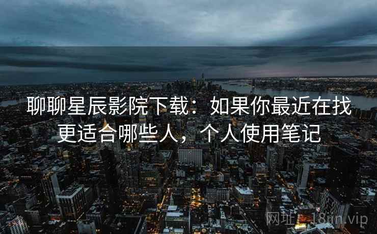聊聊星辰影院下载：如果你最近在找更适合哪些人，个人使用笔记