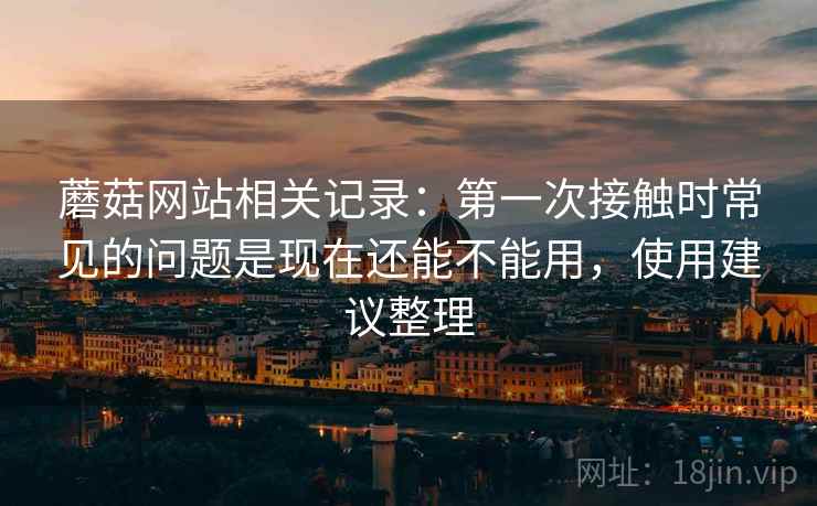 蘑菇网站相关记录：第一次接触时常见的问题是现在还能不能用，使用建议整理