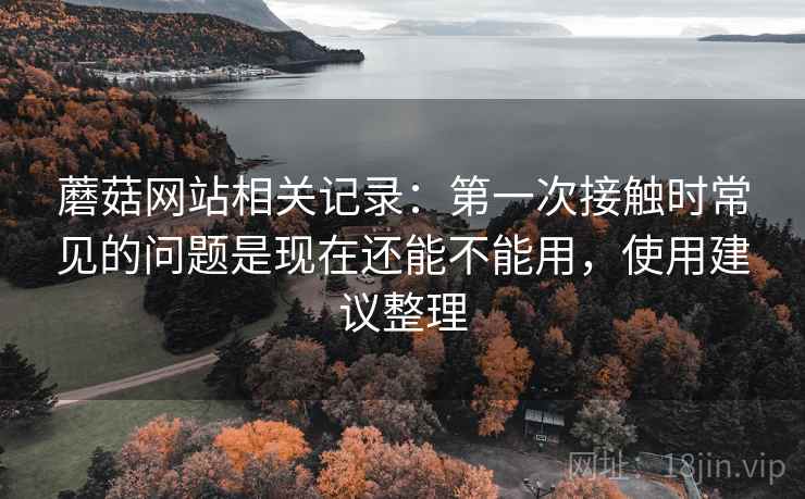 蘑菇网站相关记录:第一次接触时常见的问题是现在还能不能用,使用建议整理 蘑菇网站相关记录:第一次接触时常见的问题是现在还能不能用,使用建议整理