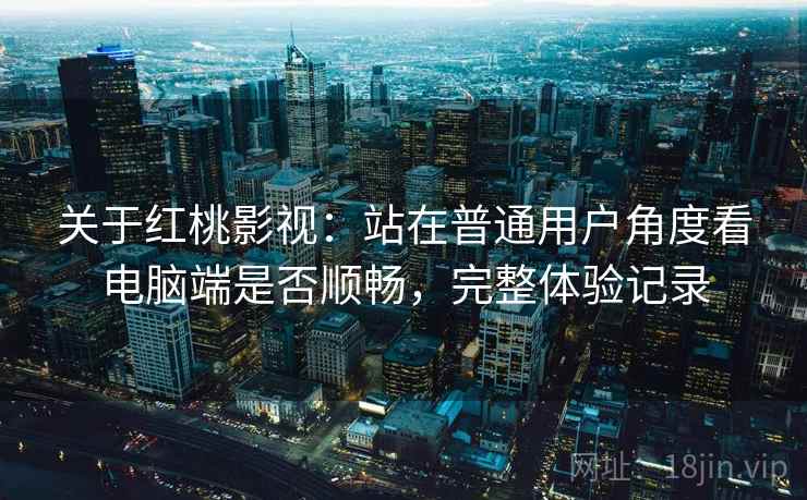关于红桃影视:站在普通用户角度看电脑端是否顺畅,完整体验记录 关于红桃影视:站在普通用户角度看电脑端是否顺畅,完整体验记录