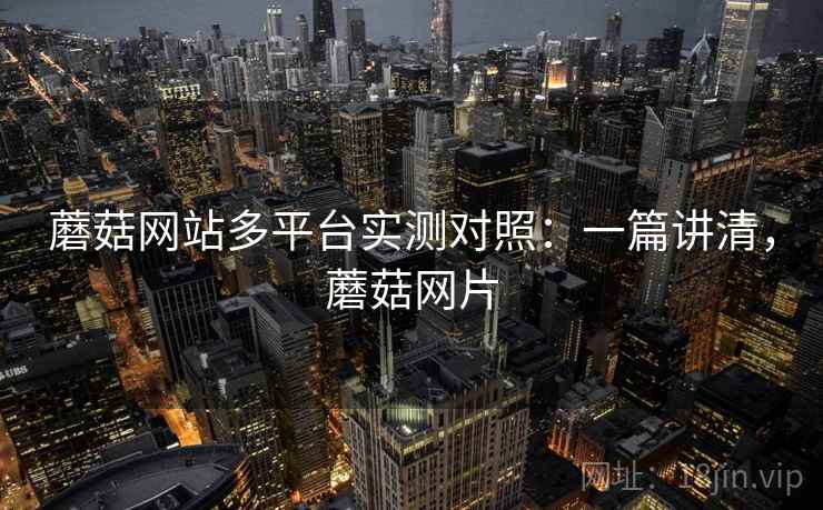 蘑菇网站多平台实测对照:一篇讲清,蘑菇网片 蘑菇网站多平台实测对照:一篇讲清,蘑菇网片