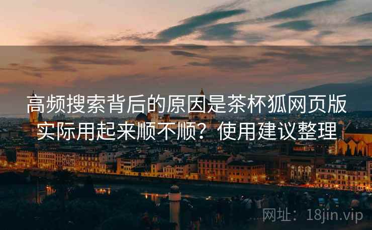 高频搜索背后的原因是茶杯狐网页版实际用起来顺不顺?使用建议整理 高频搜索背后的原因是茶杯狐网页版实际用起来顺不顺?使用建议整理