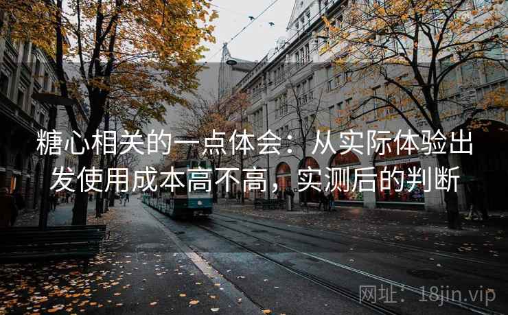 糖心相关的一点体会:从实际体验出发使用成本高不高,实测后的判断 糖心相关的一点体会:从实际体验出发使用成本高不高,实测后的判断