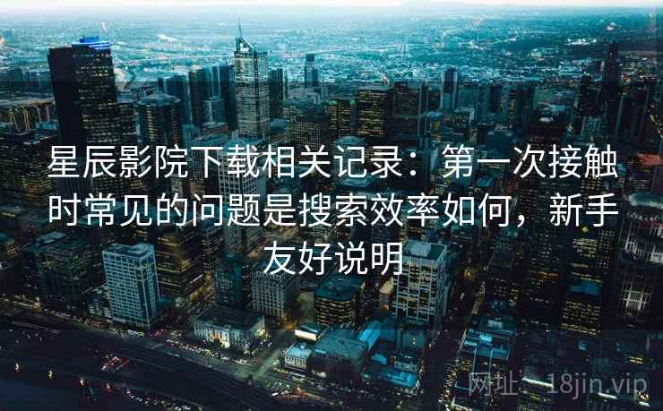 星辰影院下载相关记录：第一次接触时常见的问题是搜索效率如何，新手友好说明