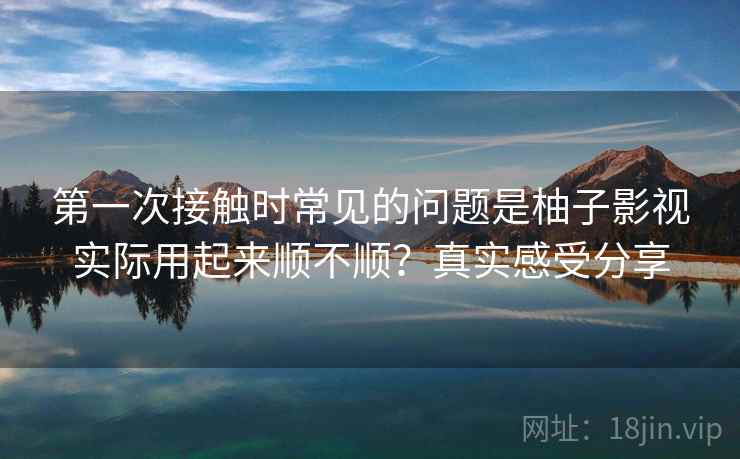 第一次接触时常见的问题是柚子影视实际用起来顺不顺?真实感受分享 第一次接触时常见的问题是柚子影视实际用起来顺不顺?真实感受分享