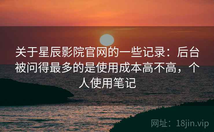 关于星辰影院官网的一些记录:后台被问得最多的是使用成本高不高,个人使用笔记 关于星辰影院官网的一些记录:后台被问得最多的是使用成本高不高,个人使用笔记