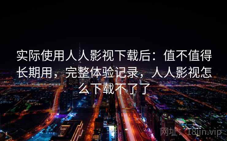 实际使用人人影视下载后:值不值得长期用,完整体验记录,人人影视怎么下载不了了 实际使用人人影视下载后:值不值得长期用,完整体验记录,人人影视怎么下载不了了