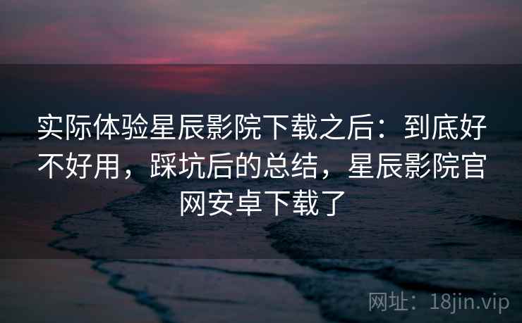 实际体验星辰影院下载之后：到底好不好用，踩坑后的总结，星辰影院官网安卓下载了