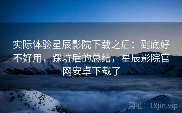 实际体验星辰影院下载之后:到底好不好用,踩坑后的总结,星辰影院官网安卓下载了 实际体验星辰影院下载之后:到底好不好用,踩坑后的总结,星辰影院官网安卓下载了