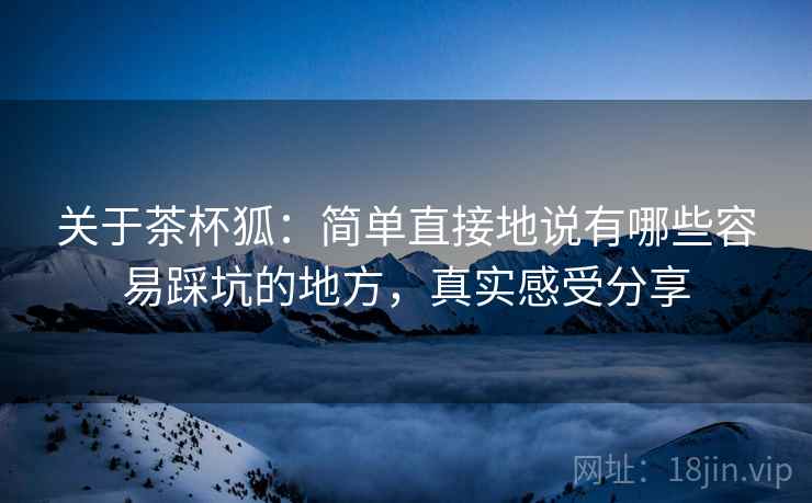 关于茶杯狐:简单直接地说有哪些容易踩坑的地方,真实感受分享 关于茶杯狐:简单直接地说有哪些容易踩坑的地方,真实感受分享