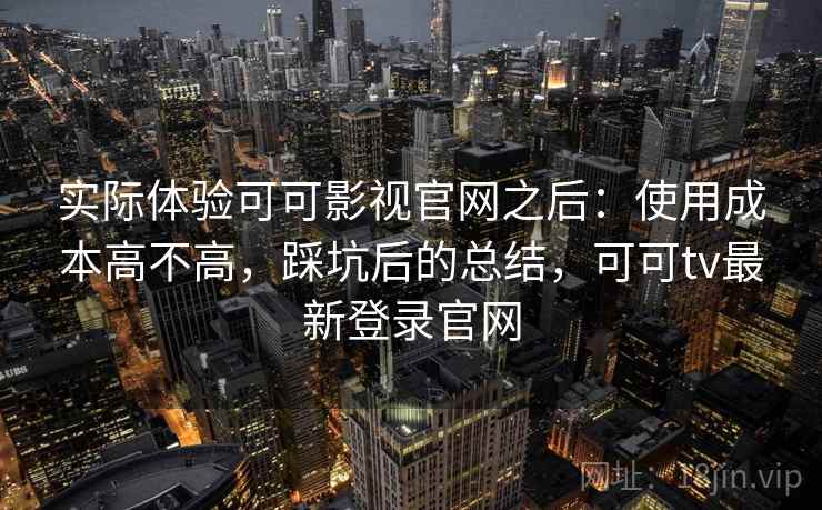 实际体验可可影视官网之后：使用成本高不高，踩坑后的总结，可可tv最新登录官网